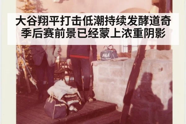 大谷翔平打击低潮持续发酵道奇季后赛前景已经蒙上浓重阴影